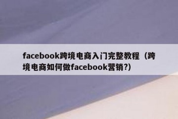 facebook跨境电商入门完整教程（跨境电商如何做facebook营销?）