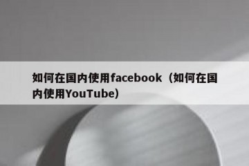 如何在国内使用facebook（如何在国内使用YouTube）