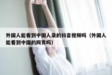 外国人能看到中国人录的抖音视频吗（外国人能看到中国的网页吗）