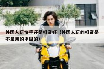 外国人玩快手还是抖音好（外国人玩的抖音是不是用的中国的）