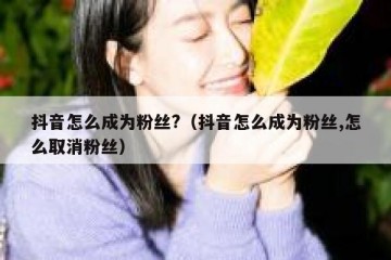抖音怎么成为粉丝?（抖音怎么成为粉丝,怎么取消粉丝）