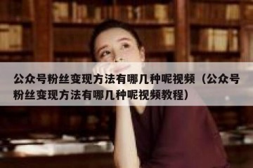 公众号粉丝变现方法有哪几种呢视频（公众号粉丝变现方法有哪几种呢视频教程）
