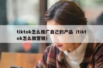 tiktok怎么推广自己的产品（tiktok怎么做营销）