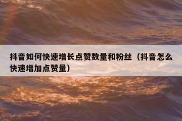 抖音如何快速增长点赞数量和粉丝（抖音怎么快速增加点赞量）