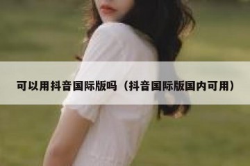 可以用抖音国际版吗（抖音国际版国内可用）