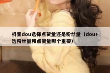 抖音dou选择点赞量还是粉丝量（dou+选粉丝量和点赞量哪个重要）