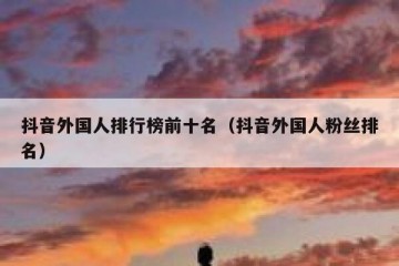 抖音外国人排行榜前十名（抖音外国人粉丝排名）