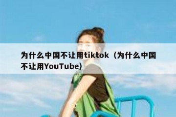 为什么中国不让用tiktok（为什么中国不让用YouTube）