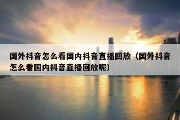 国外抖音怎么看国内抖音直播回放（国外抖音怎么看国内抖音直播回放呢）