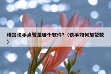 增加快手点赞是哪个软件?（快手如何加赞数）