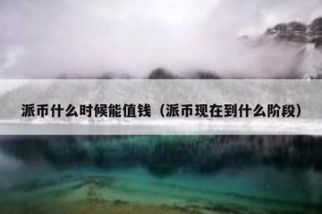 派币什么时候能值钱（派币现在到什么阶段）