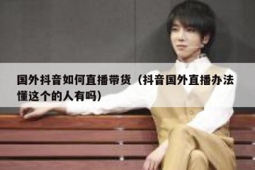 国外抖音如何直播带货（抖音国外直播办法 懂这个的人有吗）