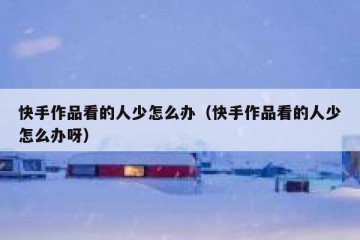 快手作品看的人少怎么办（快手作品看的人少怎么办呀）