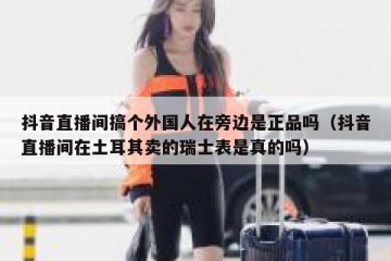 抖音直播间搞个外国人在旁边是正品吗（抖音直播间在土耳其卖的瑞士表是真的吗）