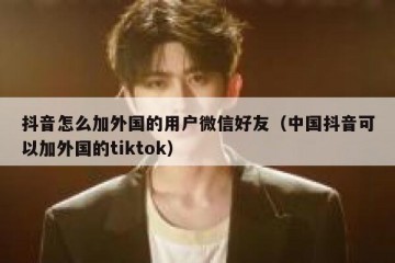 抖音怎么加外国的用户微信好友（中国抖音可以加外国的tiktok）