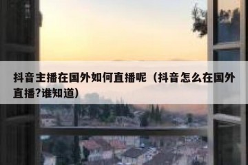 抖音主播在国外如何直播呢（抖音怎么在国外直播?谁知道）