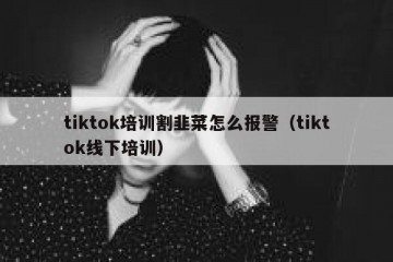 tiktok培训割韭菜怎么报警（tiktok线下培训）