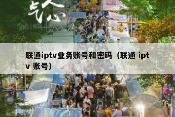 联通iptv业务账号和密码（联通 iptv 账号）