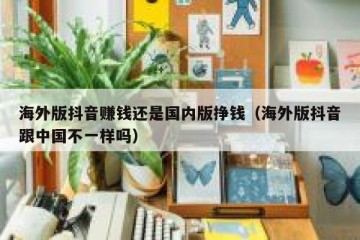 海外版抖音赚钱还是国内版挣钱（海外版抖音跟中国不一样吗）