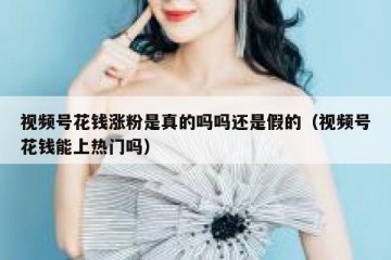 视频号花钱涨粉是真的吗吗还是假的（视频号花钱能上热门吗）