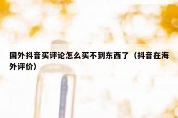 国外抖音买评论怎么买不到东西了（抖音在海外评价）