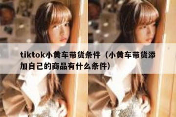 tiktok小黄车带货条件（小黄车带货添加自己的商品有什么条件）