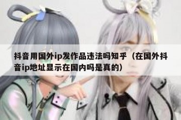 抖音用国外ip发作品违法吗知乎（在国外抖音ip地址显示在国内吗是真的）