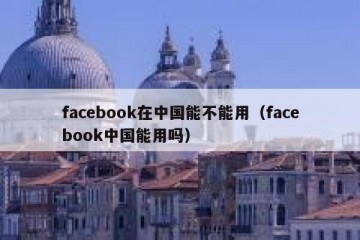 facebook在中国能不能用（facebook中国能用吗）