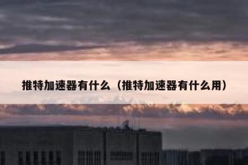 推特加速器有什么（推特加速器有什么用）