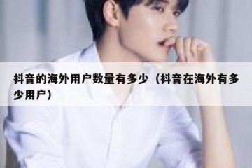 抖音的海外用户数量有多少（抖音在海外有多少用户）