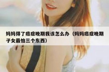 妈妈得了癌症晚期我该怎么办（妈妈癌症晚期子女最怕三个东西）