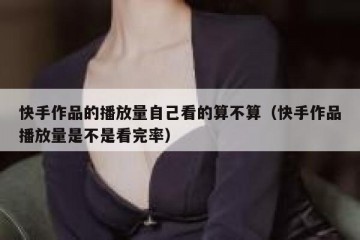 快手作品的播放量自己看的算不算（快手作品播放量是不是看完率）