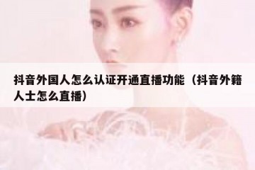 抖音外国人怎么认证开通直播功能（抖音外籍人士怎么直播）