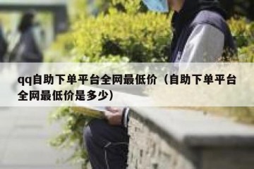 qq自助下单平台全网最低价（自助下单平台全网最低价是多少）