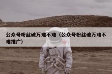 公众号粉丝破万难不难（公众号粉丝破万难不难推广）