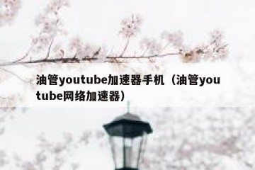 油管youtube加速器手机（油管youtube网络加速器）