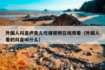 外国人抖音卢克儿吃播视频在线观看（外国人看的抖音叫什么）