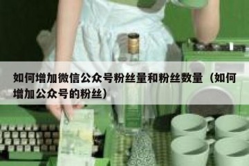 如何增加微信公众号粉丝量和粉丝数量（如何增加公众号的粉丝）