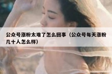 公众号涨粉太难了怎么回事（公众号每天涨粉几十人怎么样）