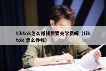 tiktok怎么赚钱需要交学费吗（tiktok 怎么挣钱）