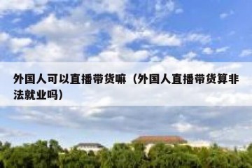 外国人可以直播带货嘛（外国人直播带货算非法就业吗）
