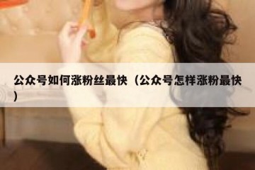 公众号如何涨粉丝最快（公众号怎样涨粉最快）