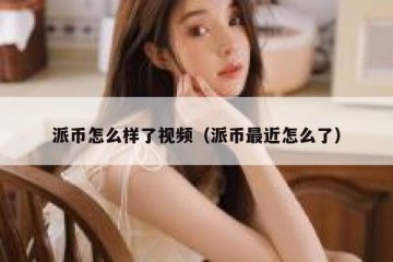 派币怎么样了视频（派币最近怎么了）