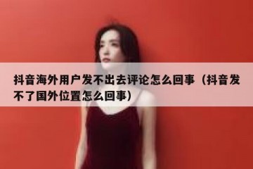 抖音海外用户发不出去评论怎么回事（抖音发不了国外位置怎么回事）
