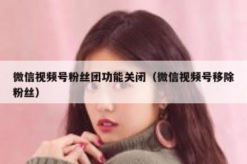 微信视频号粉丝团功能关闭（微信视频号移除粉丝）