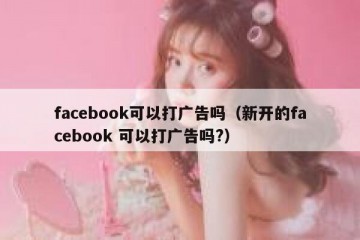 facebook可以打广告吗（新开的facebook 可以打广告吗?）