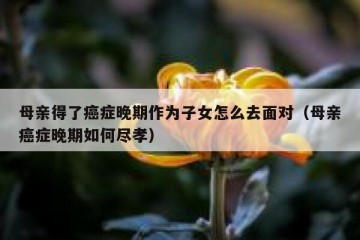 母亲得了癌症晚期作为子女怎么去面对（母亲癌症晚期如何尽孝）
