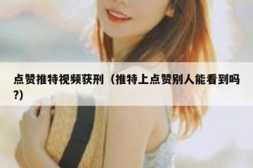 点赞推特视频获刑（推特上点赞别人能看到吗?）