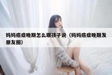 妈妈癌症晚期怎么跟孩子说（妈妈癌症晚期发朋友圈）