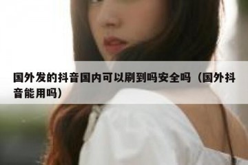 国外发的抖音国内可以刷到吗安全吗（国外抖音能用吗）